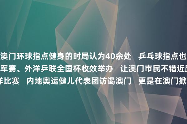 澳门环球指点健身的时局认为40余处   乒乓球指点也越来越受接待      WTT冠军赛、外洋乒联全国杯收效举办   让澳门市民不错近距离不雅看大型外洋比赛   内地奥运健儿代表团访谒澳门   更是在澳门掀翻了“体育热”   在2024年财政年度施政线路中   澳门特区政府提议开发“体育之城”      从澳门理工大学体育教师专科毕业后   “乒乓昆玉”皆已投身体育教师奇迹   张子浚就‍职于澳门一所小学   张子澄也把捏教、执行乒乓球指点   行动处事看法   2025年   第十五届全运会将在粤港澳三地举办   澳门将经办乒乓球比赛   张子澄但愿能代表澳门去参赛   “但愿家东说念主和一又友能来现场为咱们加油   也期待咱们在主场的发达”      沙巴体育网体育信息
