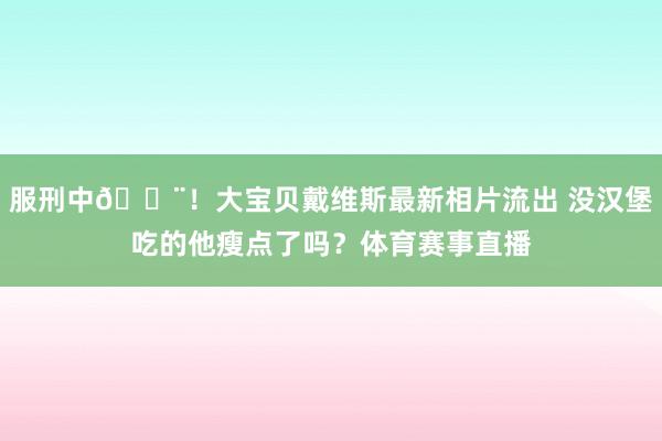 服刑中🚨！大宝贝戴维斯最新相片流出 没汉堡吃的他瘦点了吗？体育赛事直播