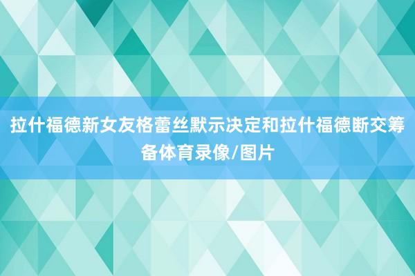 拉什福德新女友格蕾丝默示决定和拉什福德断交筹备体育录像/图片