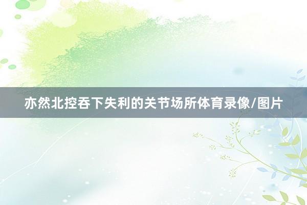 亦然北控吞下失利的关节场所体育录像/图片
