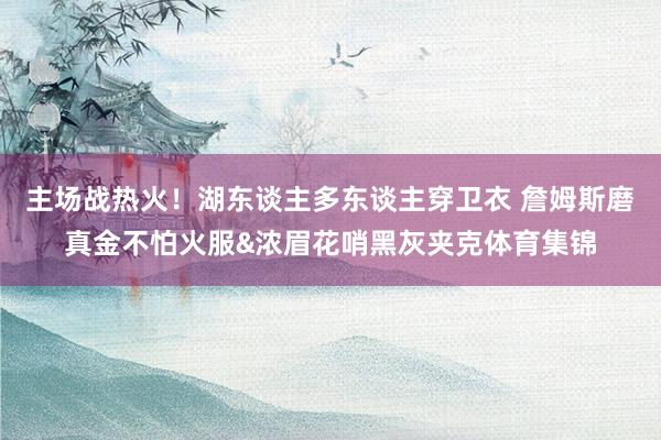 主场战热火！湖东谈主多东谈主穿卫衣 詹姆斯磨真金不怕火服&浓眉花哨黑灰夹克体育集锦