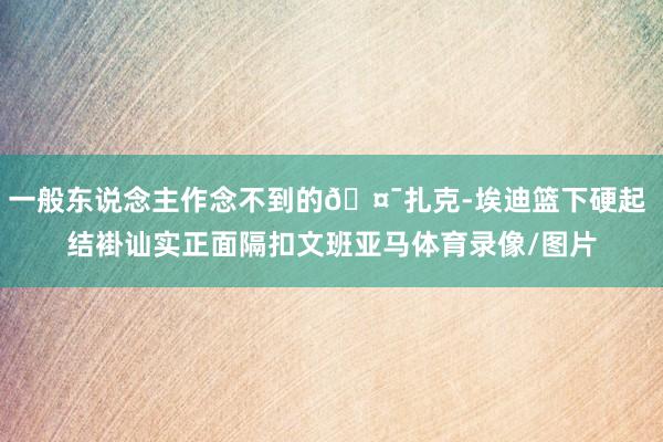 一般东说念主作念不到的🤯扎克-埃迪篮下硬起 结褂讪实正面隔扣文班亚马体育录像/图片