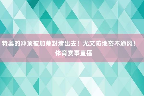 特奥的冲顶被加蒂封堵出去！尤文防地密不通风！    体育赛事直播