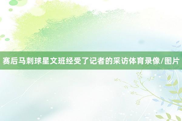 赛后马刺球星文班经受了记者的采访体育录像/图片
