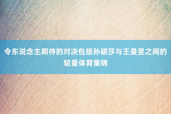 令东说念主期待的对决包括孙颖莎与王曼昱之间的较量体育集锦