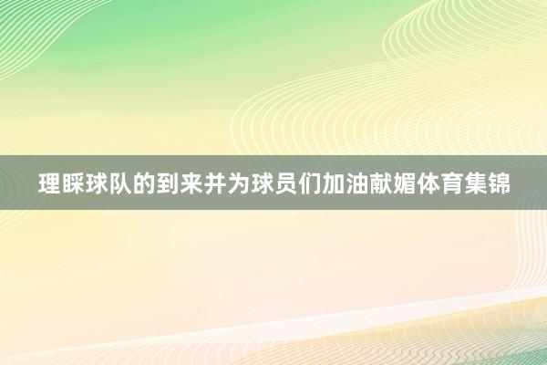 理睬球队的到来并为球员们加油献媚体育集锦