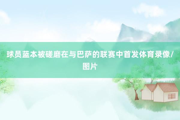 球员蓝本被磋磨在与巴萨的联赛中首发体育录像/图片