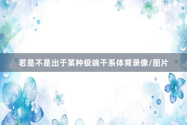 若是不是出于某种极端干系体育录像/图片