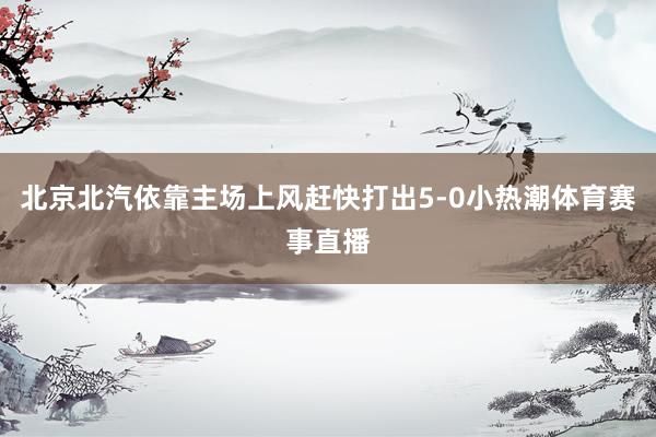 北京北汽依靠主场上风赶快打出5-0小热潮体育赛事直播