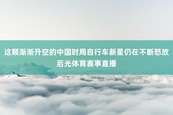 这颗渐渐升空的中国时局自行车新星仍在不断怒放后光体育赛事直播
