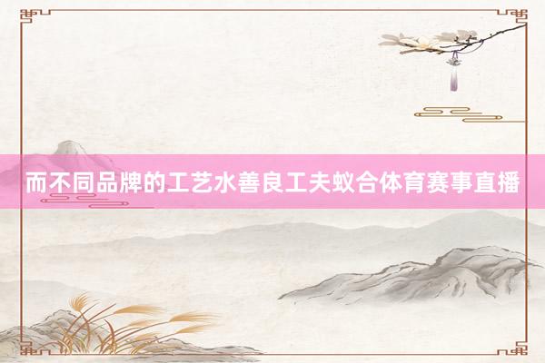 而不同品牌的工艺水善良工夫蚁合体育赛事直播