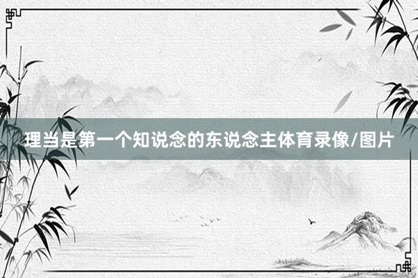 理当是第一个知说念的东说念主体育录像/图片