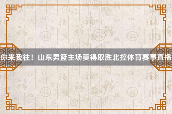 你来我往！山东男篮主场莫得取胜北控体育赛事直播