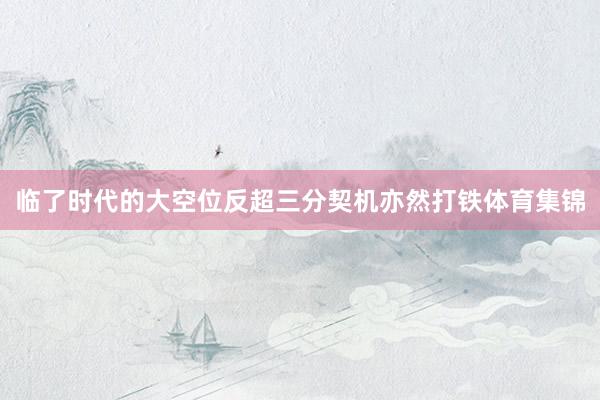 临了时代的大空位反超三分契机亦然打铁体育集锦