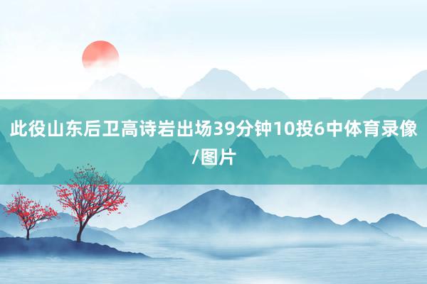 此役山东后卫高诗岩出场39分钟10投6中体育录像/图片
