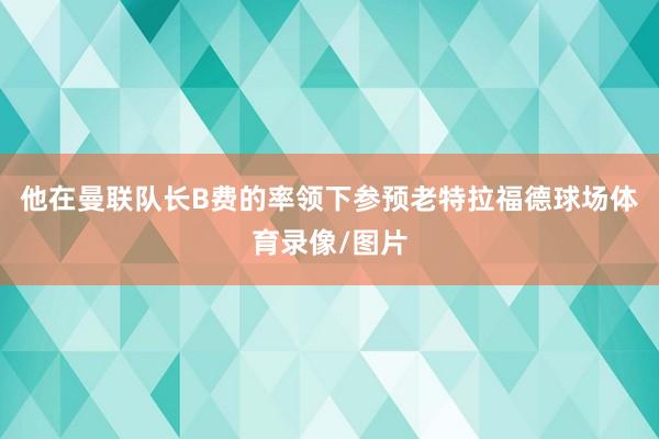 他在曼联队长B费的率领下参预老特拉福德球场体育录像/图片