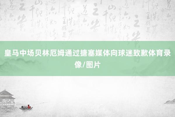 皇马中场贝林厄姆通过搪塞媒体向球迷致歉体育录像/图片