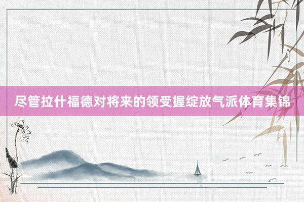 尽管拉什福德对将来的领受握绽放气派体育集锦