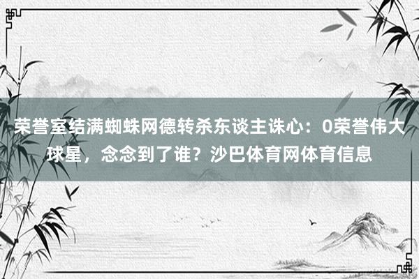荣誉室结满蜘蛛网德转杀东谈主诛心：0荣誉伟大球星，念念到了谁？沙巴体育网体育信息