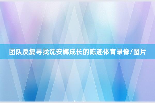 团队反复寻找沈安娜成长的陈迹体育录像/图片