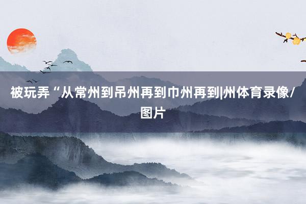 被玩弄“从常州到吊州再到巾州再到|州体育录像/图片