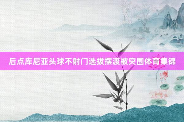 后点库尼亚头球不射门选拔摆渡被突围体育集锦