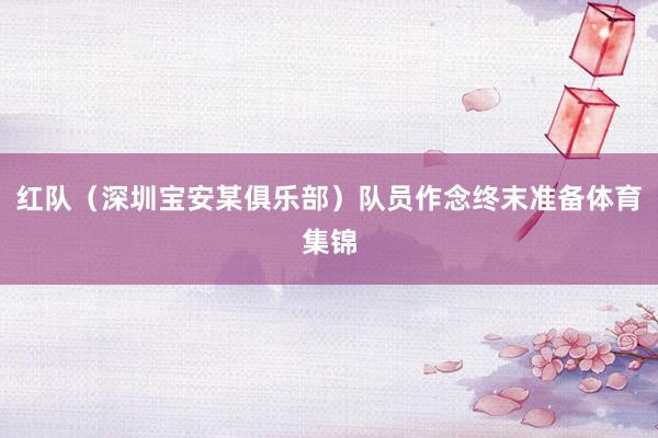 红队(深圳宝安某俱乐部)队员作念终末准备体育集锦
