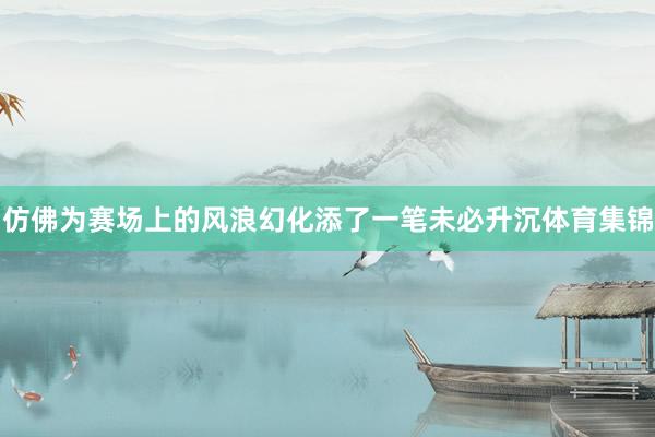 仿佛为赛场上的风浪幻化添了一笔未必升沉体育集锦