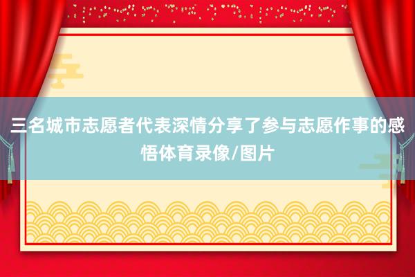 三名城市志愿者代表深情分享了参与志愿作事的感悟体育录像/图片