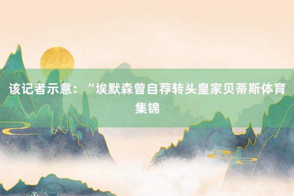 该记者示意：“埃默森曾自荐转头皇家贝蒂斯体育集锦