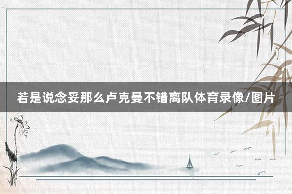 若是说念妥那么卢克曼不错离队体育录像/图片