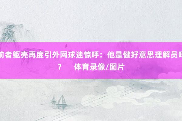 前者躯壳再度引外网球迷惊呼：他是健好意思理解员吗？    体育录像/图片