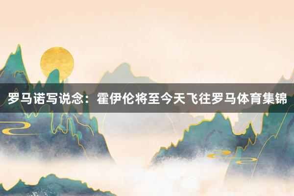 罗马诺写说念：霍伊伦将至今天飞往罗马体育集锦