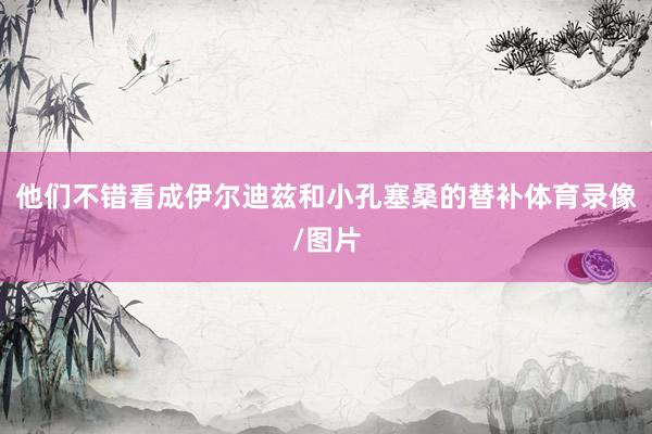 他们不错看成伊尔迪兹和小孔塞桑的替补体育录像/图片