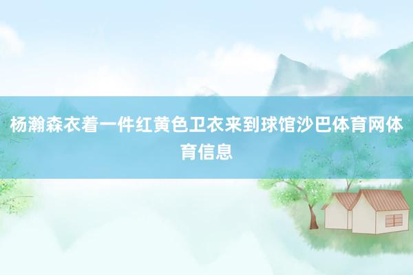 杨瀚森衣着一件红黄色卫衣来到球馆沙巴体育网体育信息