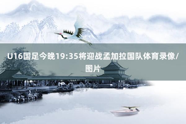 U16国足今晚19:35将迎战孟加拉国队体育录像/图片
