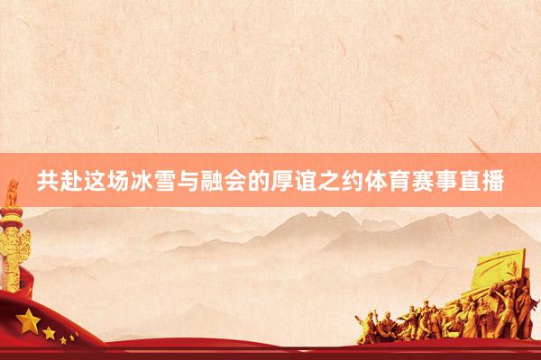 共赴这场冰雪与融会的厚谊之约体育赛事直播