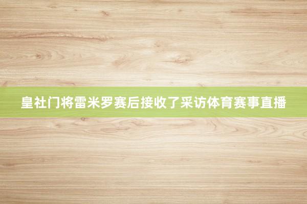 皇社门将雷米罗赛后接收了采访体育赛事直播