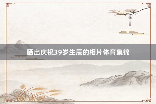 晒出庆祝39岁生辰的相片体育集锦