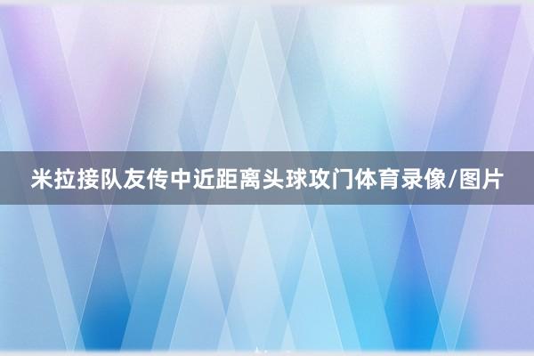 米拉接队友传中近距离头球攻门体育录像/图片