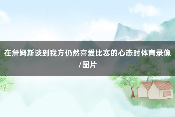 在詹姆斯谈到我方仍然喜爱比赛的心态时体育录像/图片
