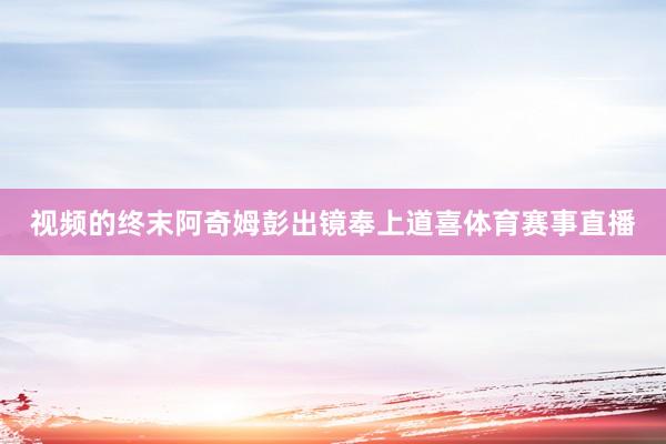 视频的终末阿奇姆彭出镜奉上道喜体育赛事直播