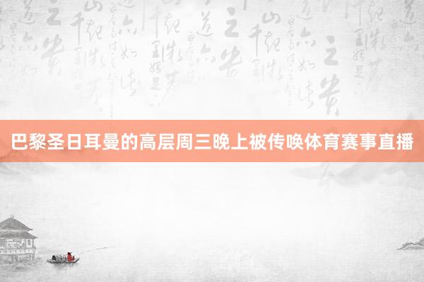 巴黎圣日耳曼的高层周三晚上被传唤体育赛事直播