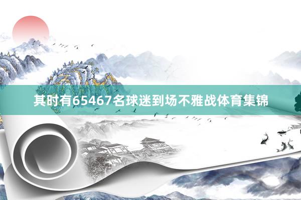 其时有65467名球迷到场不雅战体育集锦