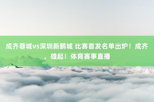成齐蓉城vs深圳新鹏城 比赛首发名单出炉！成齐，雄起！体育赛事直播