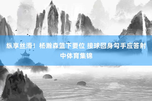 纵享丝滑！杨瀚森篮下要位 接球回身勾手应答射中体育集锦
