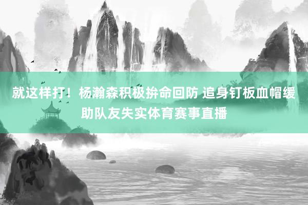 就这样打！杨瀚森积极拚命回防 追身钉板血帽缓助队友失实体育赛事直播