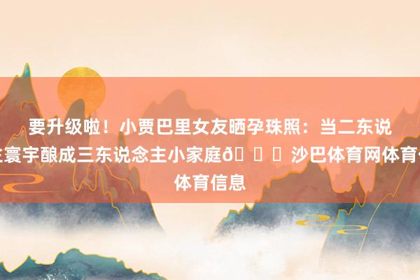 要升级啦！小贾巴里女友晒孕珠照：当二东说念主寰宇酿成三东说念主小家庭🎀沙巴体育网体育信息