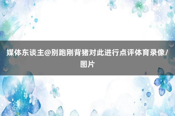 媒体东谈主@别跑刚背猪对此进行点评体育录像/图片