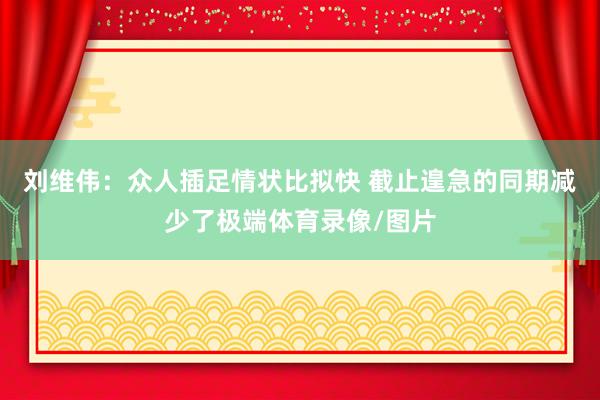 刘维伟：众人插足情状比拟快 截止遑急的同期减少了极端体育录像/图片